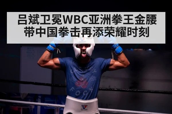 吕斌卫冕WBC亚洲拳王金腰带中国拳击再添荣耀时刻