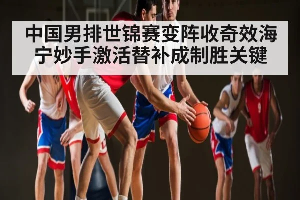 中国男排世锦赛变阵收奇效海宁妙手激活替补成制胜关键